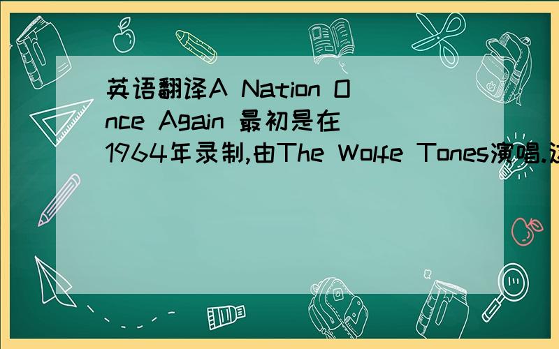 英语翻译A Nation Once Again 最初是在1964年录制,由The Wolfe Tones演唱.这首歌是由戴维斯在19世纪40年代为支持爱尔兰争取结束英国统治而创作的.请问这个怎么翻译啊?是把A Nation Once Again翻译成中文