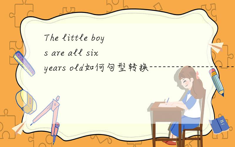The little boys are all six years old如何句型转换-------- -------- --------- all the little boys?3个空