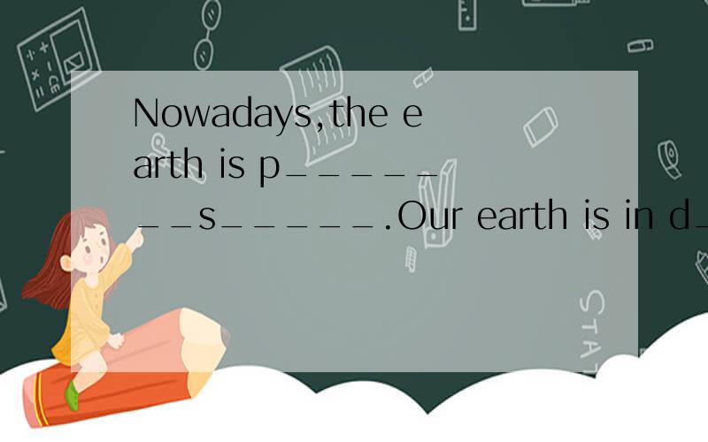 Nowadays,the earth is p_______s_____.Our earth is in d_______.We must p_______the earth.We must keep the earth c_____.We must stop p_______the earth.We must ___________________