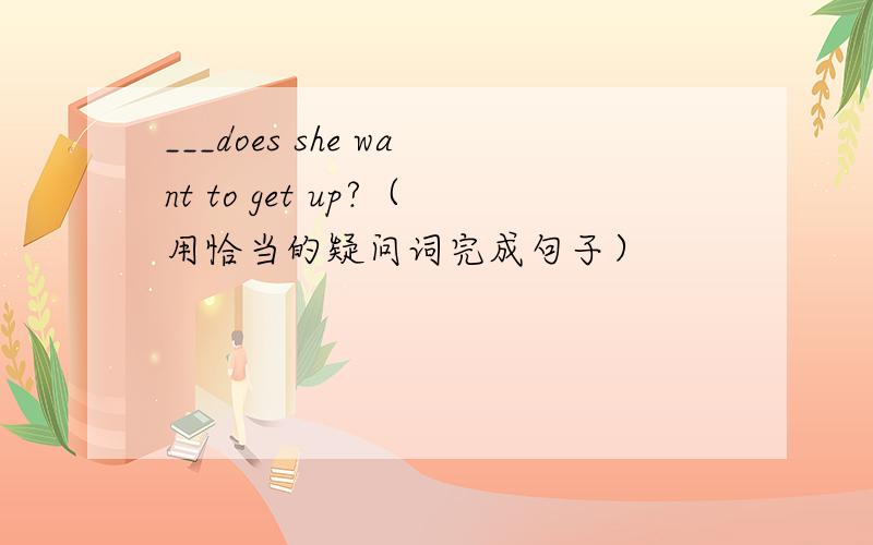 ___does she want to get up?（用恰当的疑问词完成句子）