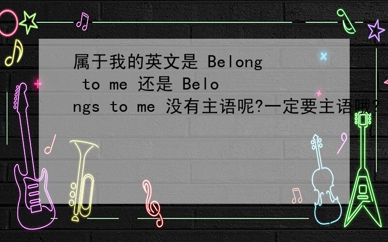 属于我的英文是 Belong to me 还是 Belongs to me 没有主语呢?一定要主语哦?