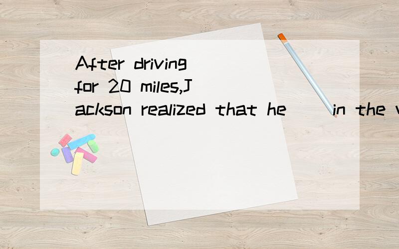 After driving for 20 miles,Jackson realized that he __in the wrong direction.A.was driving B.drove C.had been driving D.had driven为什么不选D?
