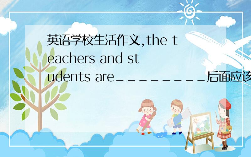 英语学校生活作文,the teachers and students are________后面应该填什么
