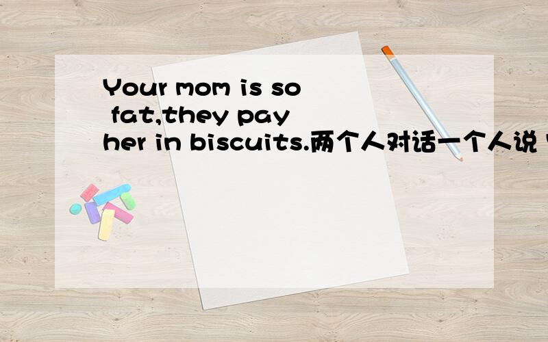 Your mom is so fat,they pay her in biscuits.两个人对话一个人说 Your mom is so fat,her high schooI photo was an aeriaI shot.一个人说 Your mom is so fat,they pay her in biscuits.后边这句 真看得懂的答俩美国孩子之间的对话