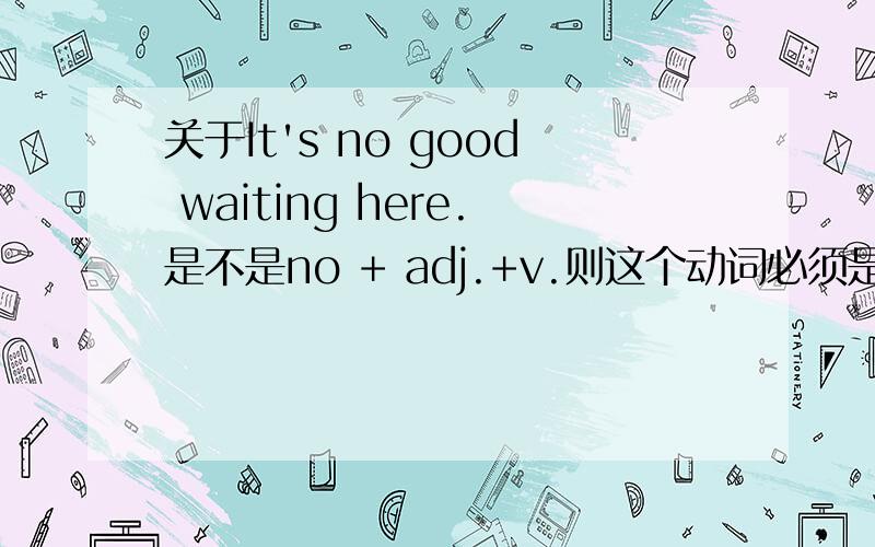 关于It's no good waiting here.是不是no + adj.+v.则这个动词必须是动名词?