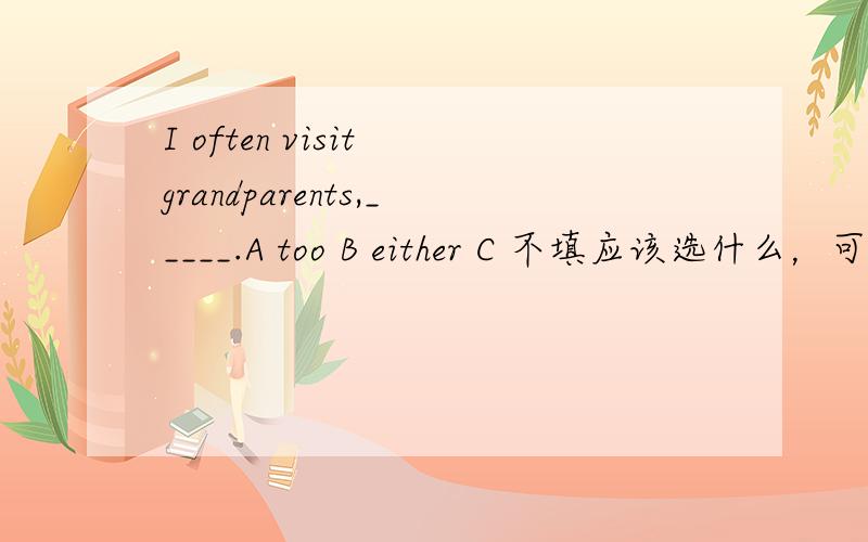I often visit grandparents,_____.A too B either C 不填应该选什么，可不可以选C，为什么