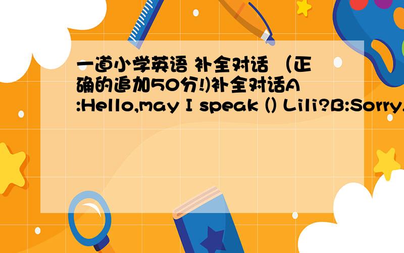 一道小学英语 补全对话 （正确的追加50分!)补全对话A:Hello,may I speak () Lili?B:Sorry,Lili is not ().Is that you,Beibei?A:Yes,Beibei is speaking ,Who is () ,please?B:() is Lili`s mother.Lili told me you would come to help her ()her