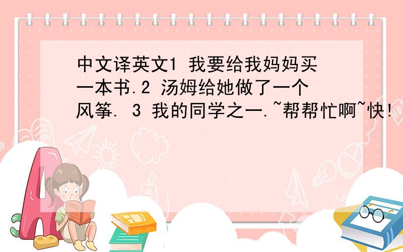中文译英文1 我要给我妈妈买一本书.2 汤姆给她做了一个风筝. 3 我的同学之一.~帮帮忙啊~快!