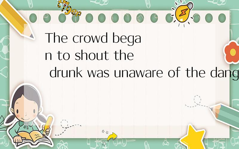 The crowd began to shout the drunk was unaware of the danger.句子成分指主谓宾主系表或状语之类的