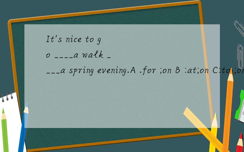 It's nice to go ____a walk ____a spring evening.A .for ;on B :at;on C:to ;on D to;in 能否告知理由