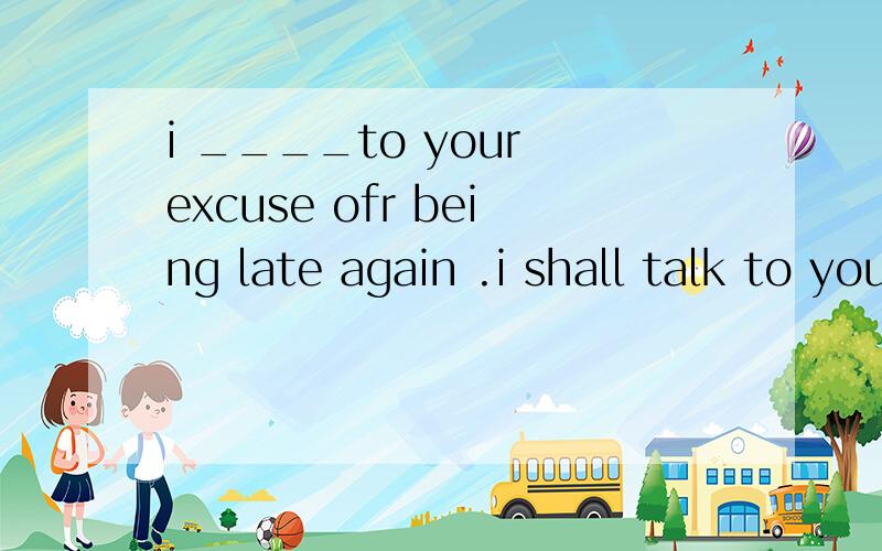 i ____to your excuse ofr being late again .i shall talk to your parent at once.A.listened B.listen C.won't listen D.am listening