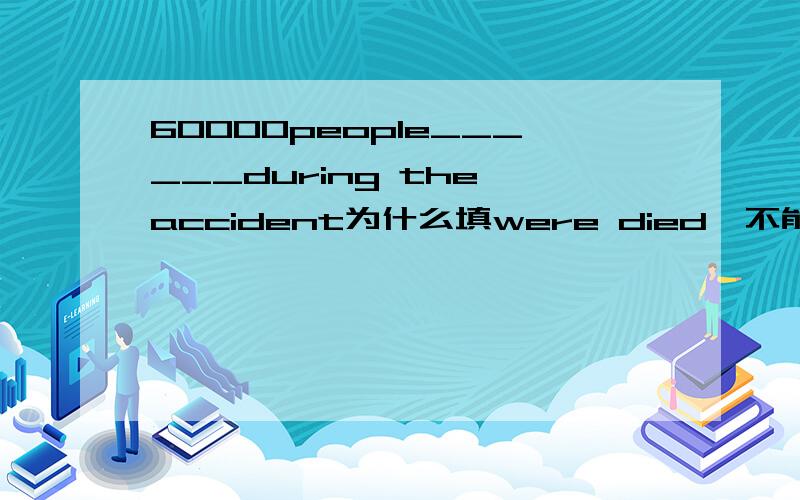 60000people______during the accident为什么填were died,不能用had been died或has been died