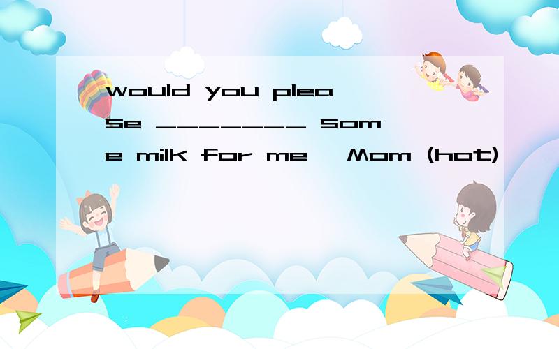 would you please _______ some milk for me ,Mom (hot)