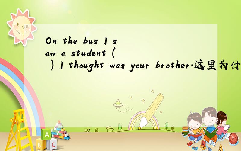 On the bus I saw a student ( ) I thought was your brother.这里为什么是who 不是做宾语要用whom