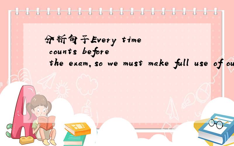 分析句子Every time counts before the exam,so we must make full use of our time.