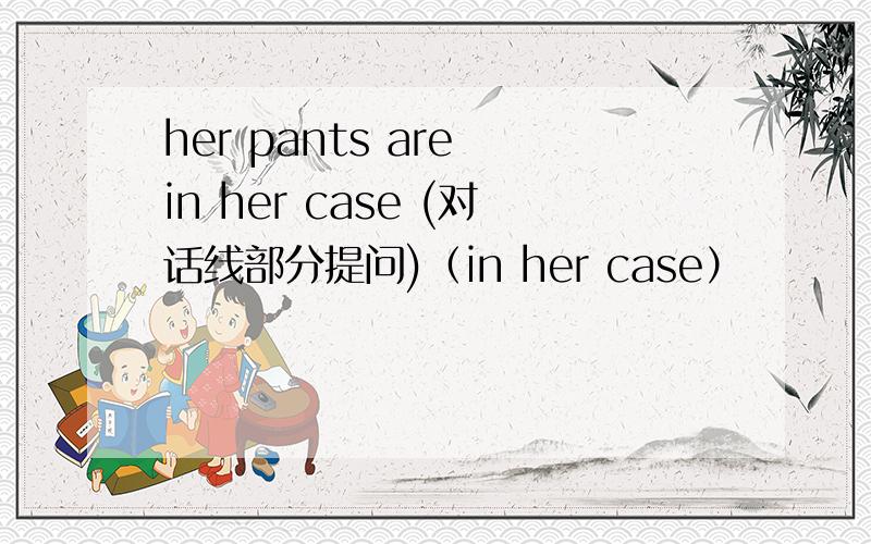 her pants are in her case (对话线部分提问)（in her case）