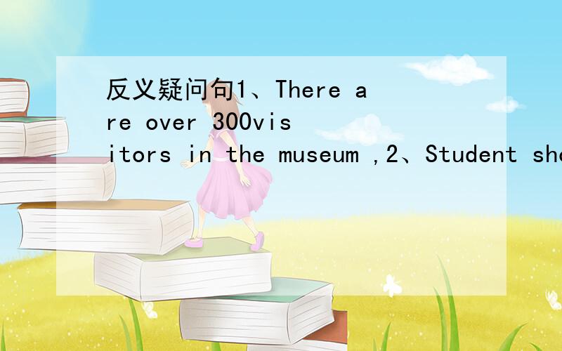 反义疑问句1、There are over 300visitors in the museum ,2、Student shouldn't wear sexy clothes,3、They have finished our homework ,4、Please pass me the book,