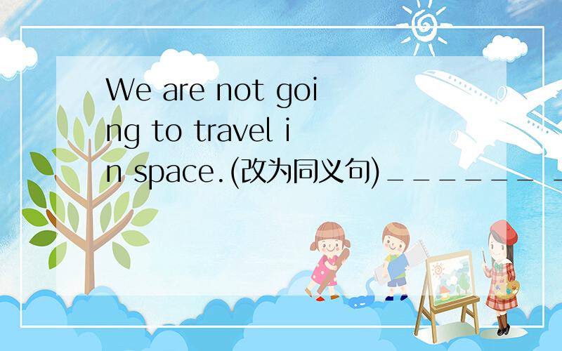 We are not going to travel in space.(改为同义句)______ ______ ______ in space.