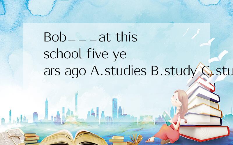 Bob___at this school five years ago A.studies B.study C.studyed D.studies