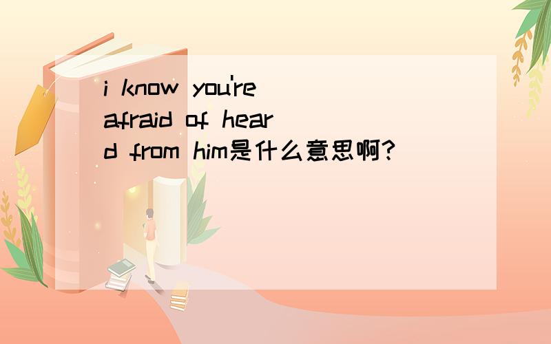 i know you're afraid of heard from him是什么意思啊?