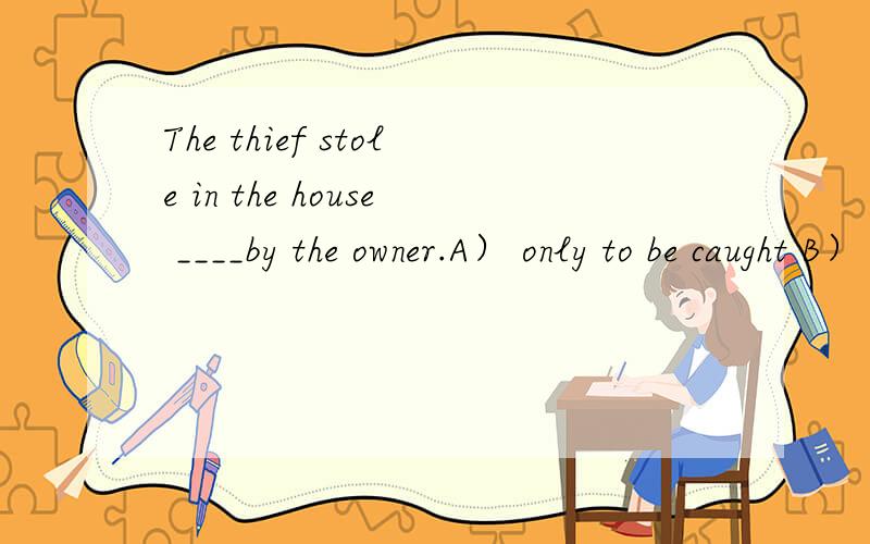 The thief stole in the house ____by the owner.A） only to be caught B） only being caughtC) being caught D) caught