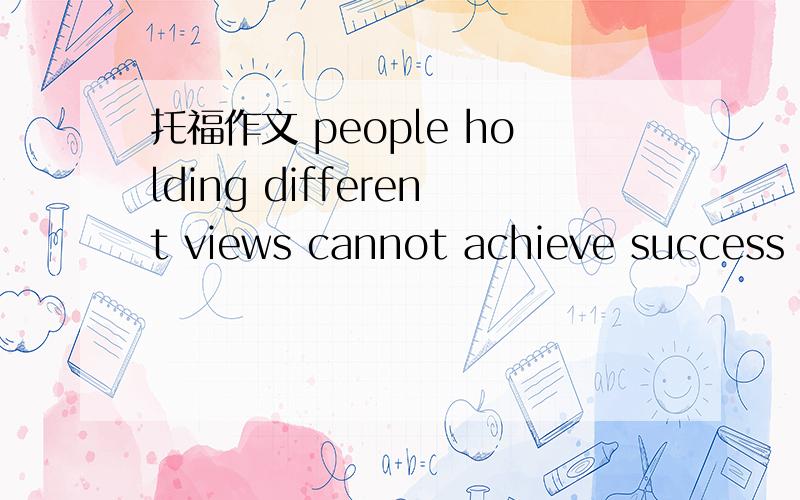 托福作文 people holding different views cannot achieve success as a team帮忙想3个反对这个观点的理由和例子.