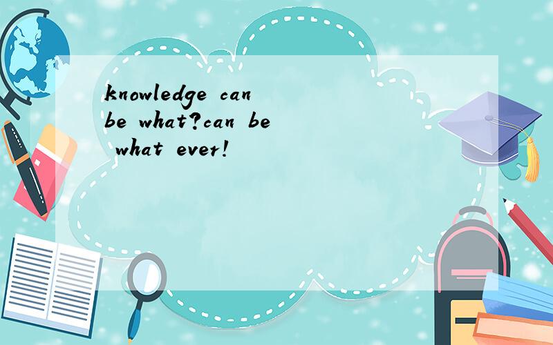 knowledge can be what?can be what ever!