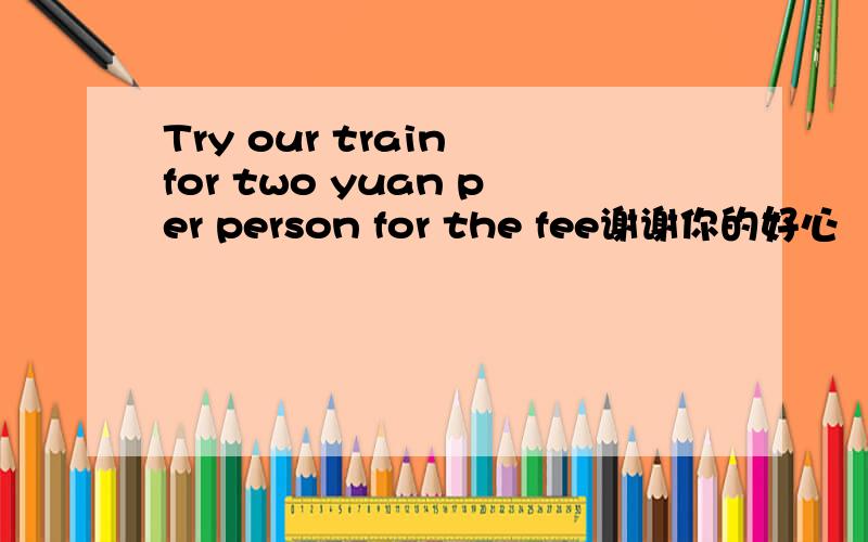 Try our train for two yuan per person for the fee谢谢你的好心