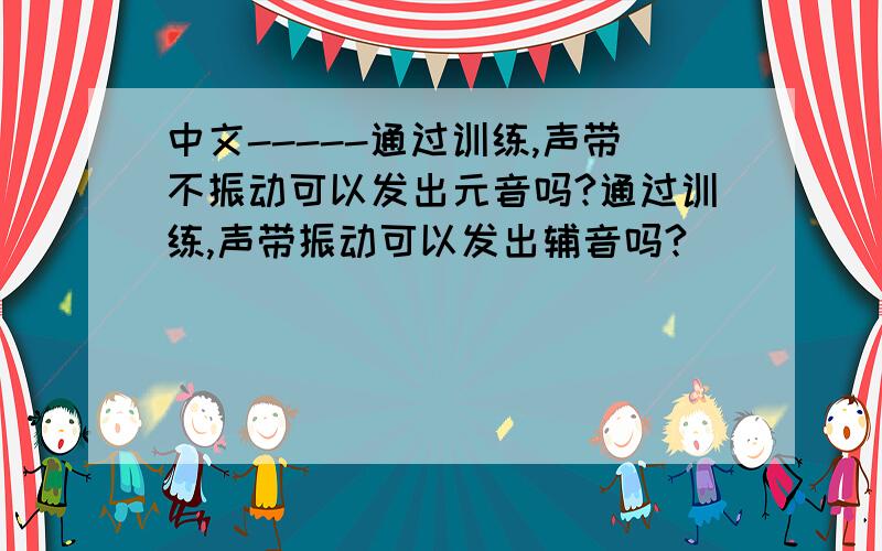 中文-----通过训练,声带不振动可以发出元音吗?通过训练,声带振动可以发出辅音吗?