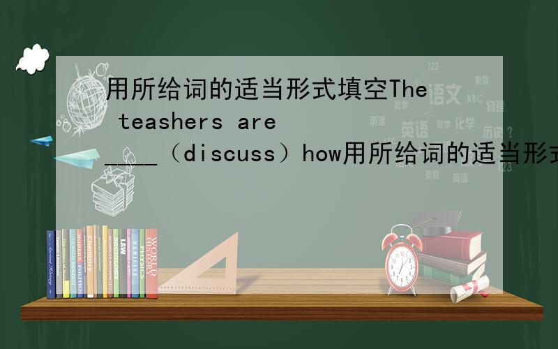 用所给词的适当形式填空The teashers are ____（discuss）how用所给词的适当形式填空The teashers are ____（discuss）how to educate students better.