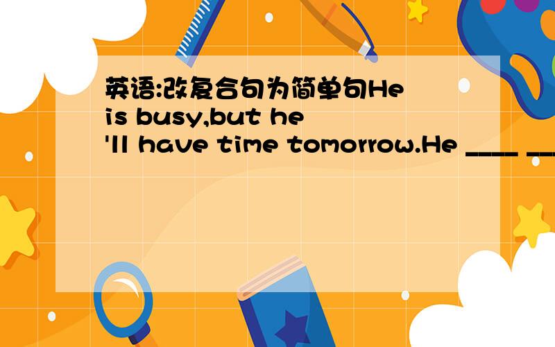 英语:改复合句为简单句He is busy,but he'll have time tomorrow.He ____ ____ ____ ____tomorrow.