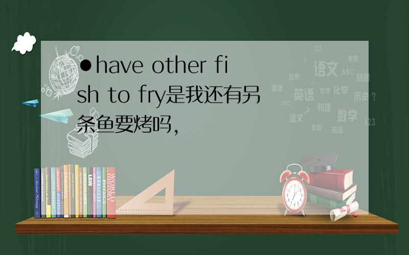 ●have other fish to fry是我还有另条鱼要烤吗,