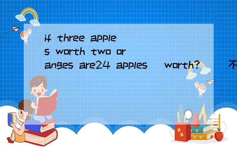 if three apples worth two oranges are24 apples` worth?( ）不是翻译.帮我做