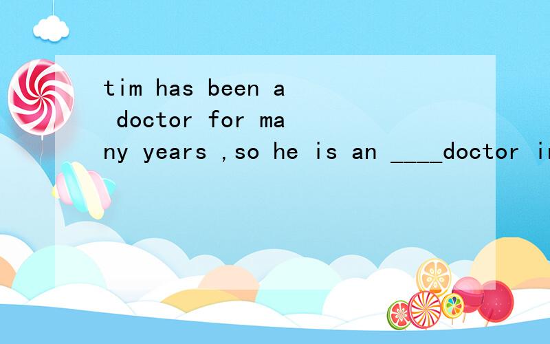 tim has been a doctor for many years ,so he is an ____doctor in the hospitala expected b enjoyed c experienced d expressed