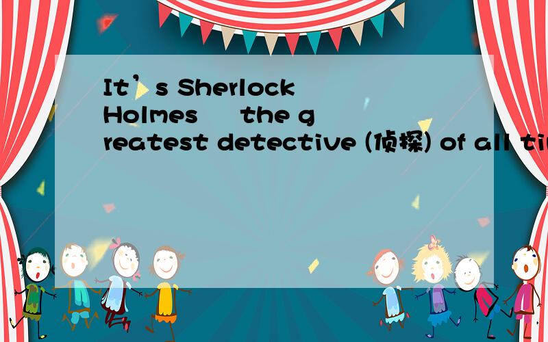 It’s Sherlock Holmes – the greatest detective (侦探) of all time.中文意思