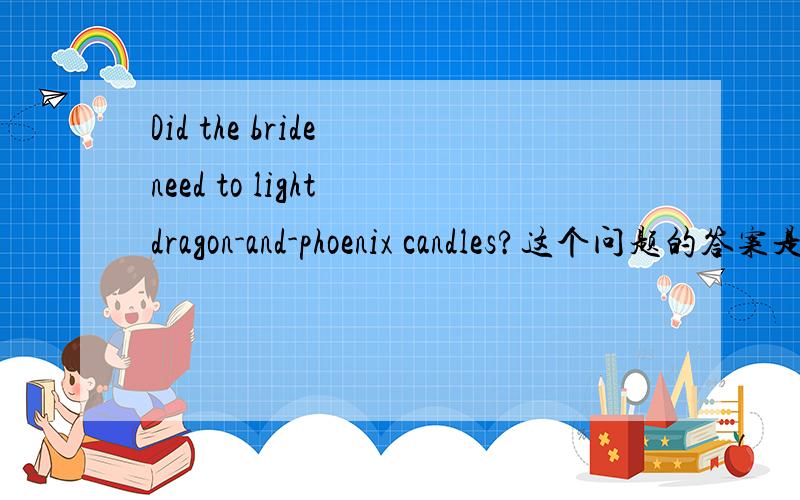 Did the bride need to light dragon-and-phoenix candles?这个问题的答案是不是错了?我在做英语的阅读短文回答问题的题目中有一题的题目是：Did the bride need to light dragon-and-phoenix candles?----答案是Yes,she does