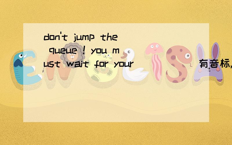 don't jump the queue ! you must wait for your ____ (有音标,类似于ten）
