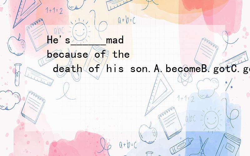 He's______mad because of the death of his son.A.becomeB.gotC.goneD.turned为什么不可以是其他的.become也是系动词,become mad不也可以说成是变得疯狂吗