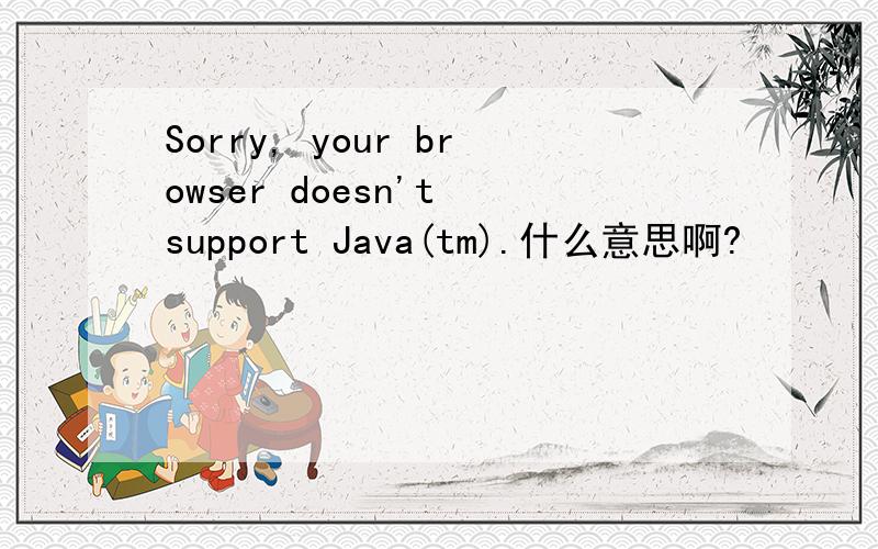Sorry, your browser doesn't support Java(tm).什么意思啊?