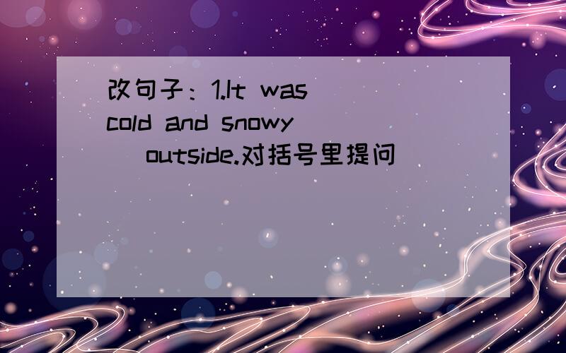 改句子：1.It was (cold and snowy) outside.对括号里提问