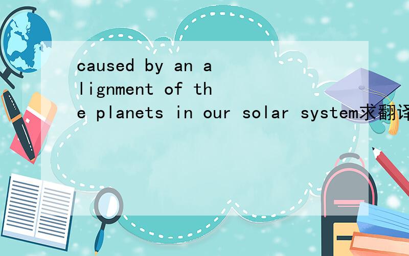 caused by an alignment of the planets in our solar system求翻译!