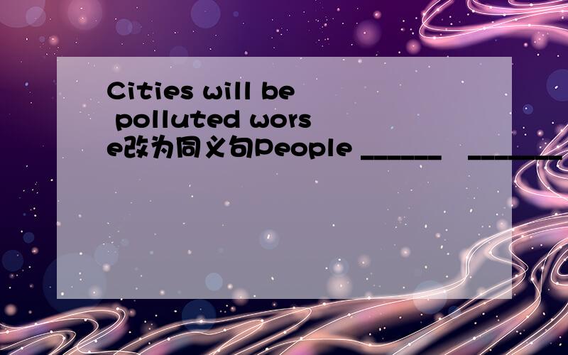 Cities will be polluted worse改为同义句People ______　_______ cities worse