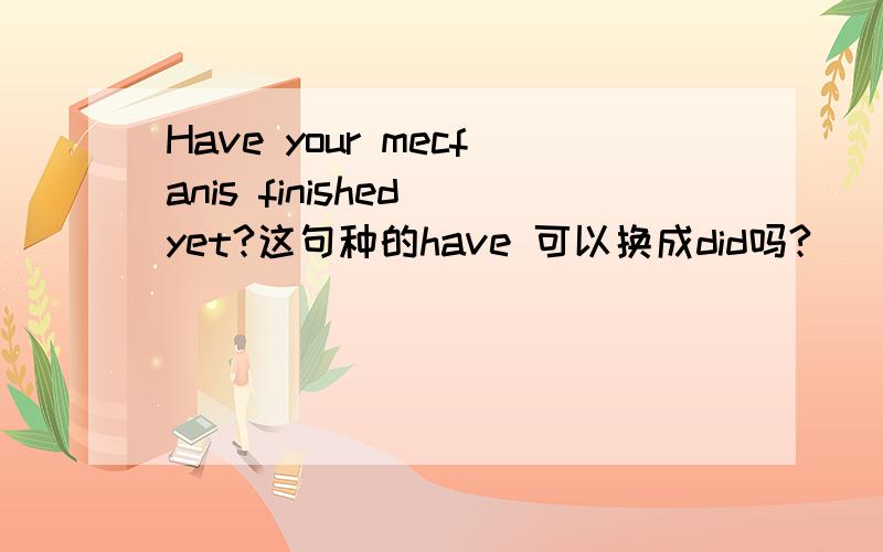 Have your mecfanis finished yet?这句种的have 可以换成did吗?