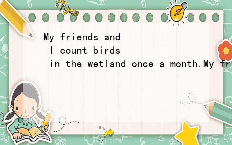 My friends and I count birds in the wetland once a month.My friends and I__ __ __ __in the weland