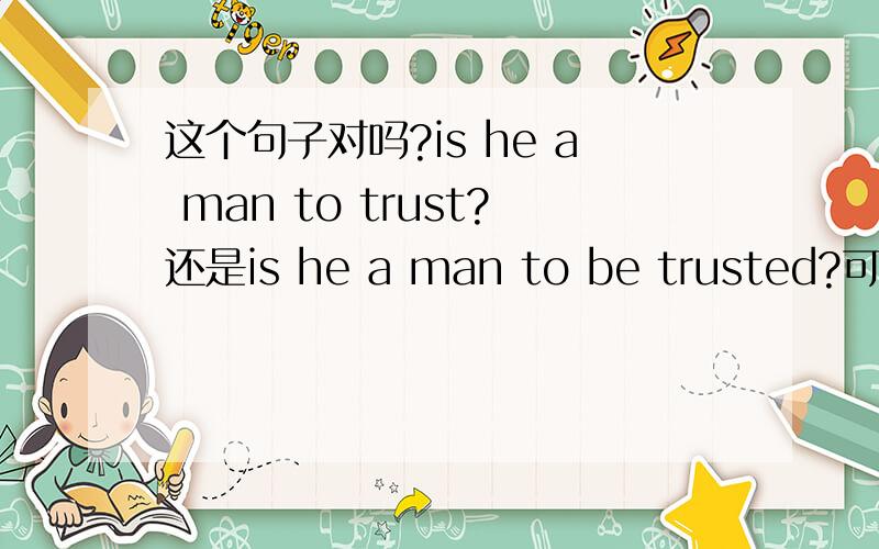 这个句子对吗?is he a man to trust?还是is he a man to be trusted?可以不用被动吗?