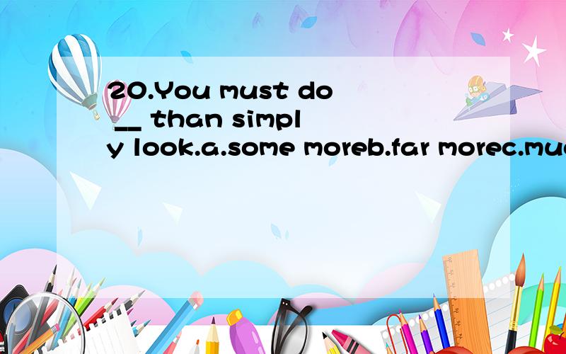 20.You must do __ than simply look.a.some moreb.far morec.much lessd.any less选什么,怎么分析的?中文怎么翻译好
