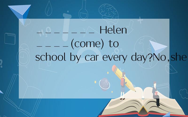 _______ Helen ____(come) to school by car every day?No,she ______.