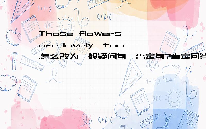 Those flowers are lovely,too.怎么改为一般疑问句、否定句?肯定回答、否定回答?
