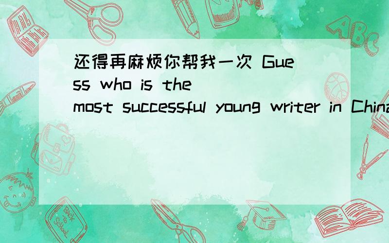 还得再麻烦你帮我一次 Guess who is the most successful young writer in China?Guess who is the most successful young writer in China?It is 24-year-old Guojingming,who earned $ 1.4 million last year,according to the New York Times.Guo started