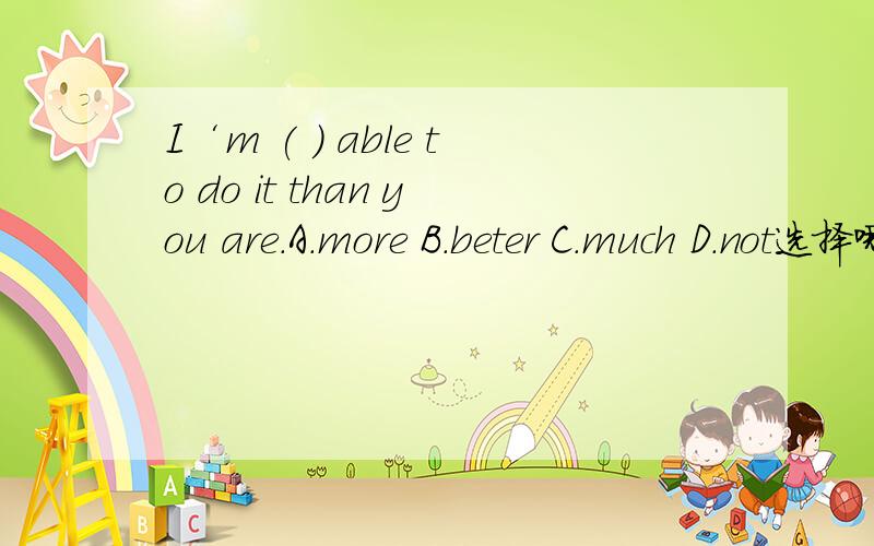 I‘m ( ) able to do it than you are.A.more B.beter C.much D.not选择哪一个,为什么